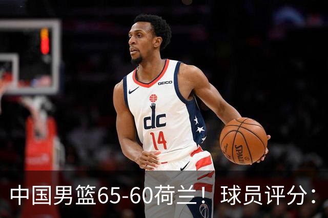 中国男篮65-60荷兰！球员评分：4人满分，3人良好，2人不合格