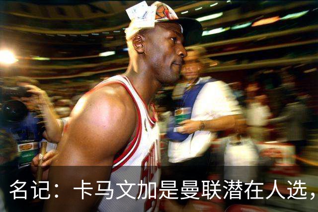 名记：卡马文加是曼联潜在人选，但局势取决于皇马和罗德里的情况