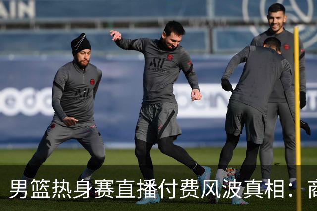 男篮热身赛直播付费风波真相：商业赛定价权与球迷期待的碰撞