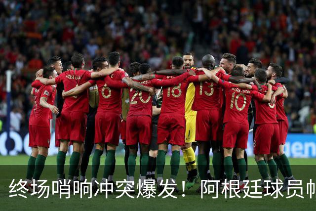 终场哨响冲突爆发！阿根廷球员帕雷德斯锁喉加西亚、抱摔加维，吃到红牌