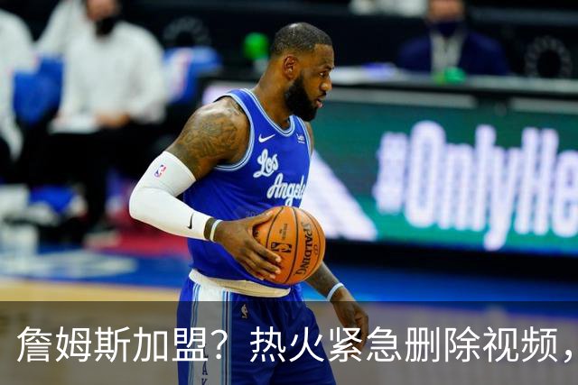 詹姆斯加盟？热火紧急删除视频，帕金斯没有说谎，争冠恐失去悬念