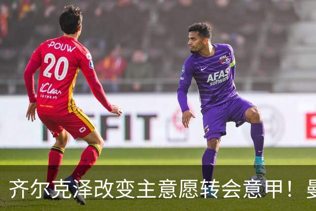 齐尔克泽改变主意愿转会意甲！曼联迎来清洗良机，或因拉什福德回归